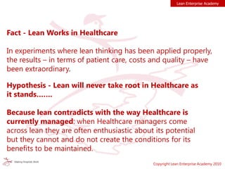 Lean Enterprise Academy
Copyright Lean Enterprise Academy 2010
Fact - Lean Works in Healthcare
In experiments where lean thinking has been applied properly,
the results – in terms of patient care, costs and quality – have
been extraordinary.
Hypothesis - Lean will never take root in Healthcare as
it stands…….
Because lean contradicts with the way Healthcare is
currently managed: when Healthcare managers come
across lean they are often enthusiastic about its potential
but they cannot and do not create the conditions for its
benefits to be maintained.
 