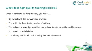 What does high quality training look like?
• An expert with the software (or process)
• The ability to share that expertise effectively,
• The industry knowledge to advise you on how to overcome the problems you
encounter on a daily basis,
• The willingness to tailor the training to meet your needs.
When it comes to training delivery, you need . . .
 