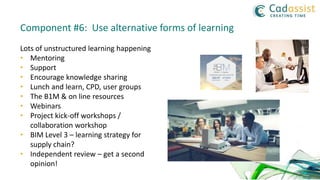 Lots of unstructured learning happening
• Mentoring
• Support
• Encourage knowledge sharing
• Lunch and learn, CPD, user groups
• The B1M & on line resources
• Webinars
• Project kick-off workshops /
collaboration workshop
• BIM Level 3 – learning strategy for
supply chain?
• Independent review – get a second
opinion!
Component #6: Use alternative forms of learning
 