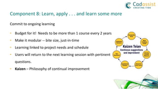 Commit to ongoing learning
• Budget for it! Needs to be more than 1 course every 2 years
• Make it modular -- bite size, just-in-time
• Learning linked to project needs and schedule
• Users will return to the next learning session with pertinent
questions.
• Kaizen – Philosophy of continual improvement
Component 8: Learn, apply . . . and learn some more
 