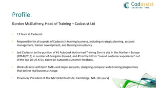 Profile.
Gordon McGlathery, Head of Training – Cadassist Ltd
• 13 Years at Cadassist
• Responsible for all aspects of Cadassist's training business, including strategic planning, account
management, trainer development, and training consultancy.
• Led Cadassist to the position of #1 Autodesk Authorised Training Centre site in the Northern Europe
(2014/2015) in number of delegates trained, and #1 in the UK for "overall customer experience" out
of the top 20 UK ATCs, based on Autodesk customer feedback.
• Works directly with both SMEs and major accounts, designing company-wide training programmes
that deliver real business change.
• Previously President of The MicroCAD Institute, Cambridge, MA (16 years)
 