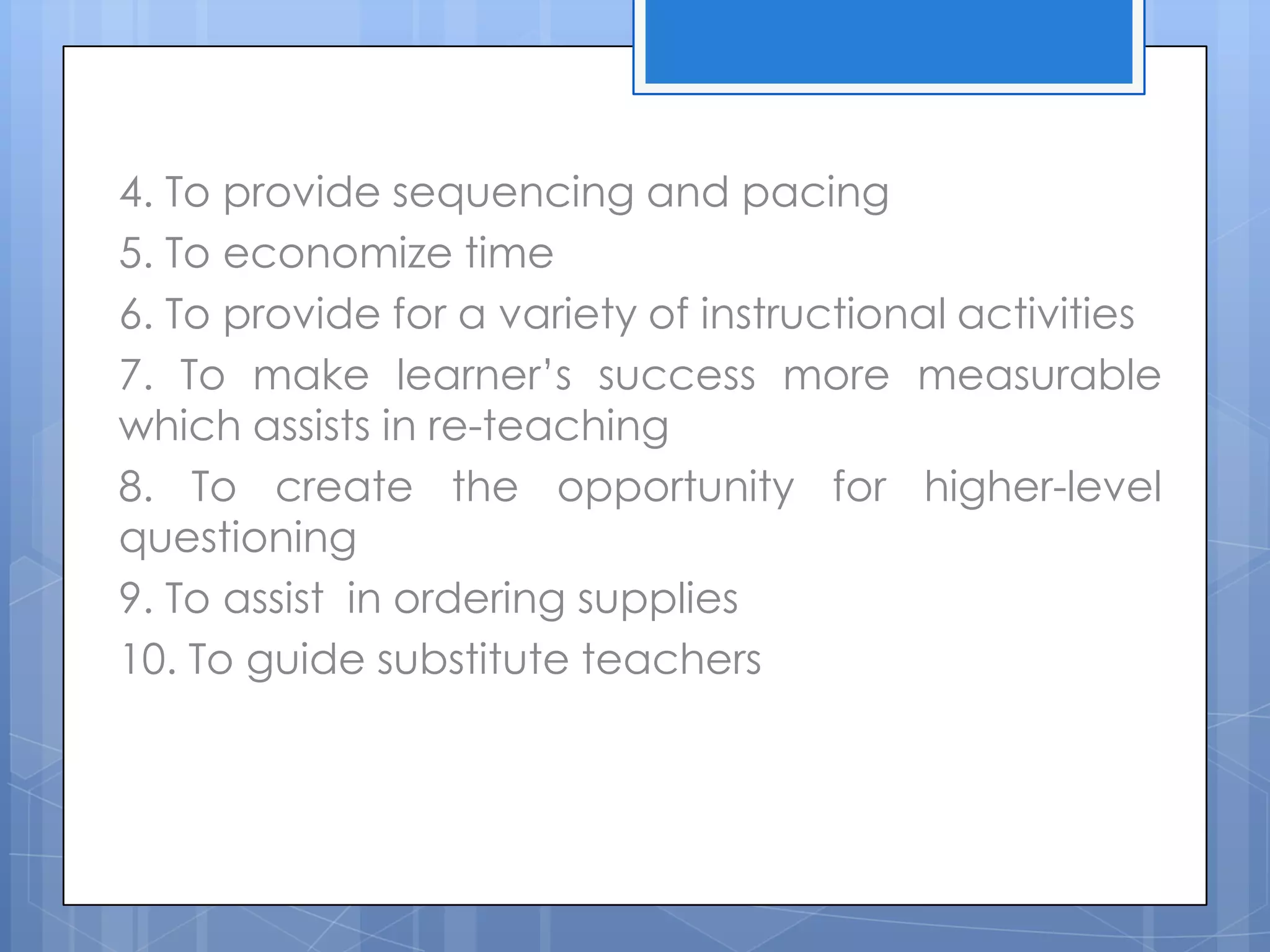 4. To provide sequencing and pacing
5. To economize time
6. To provide for a variety of instructional activities
7. To make learner’s success more measurable
which assists in re-teaching
8. To create the opportunity for higher-level
questioning
9. To assist in ordering supplies
10. To guide substitute teachers
 