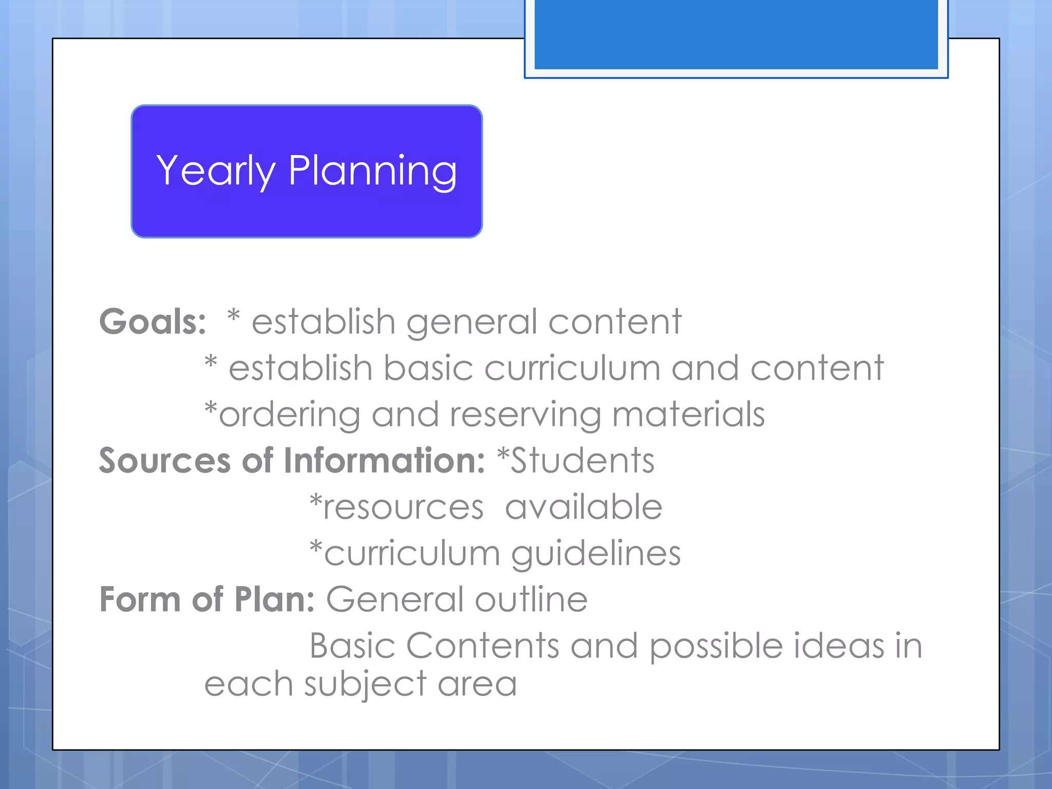 Goals: * establish general content
* establish basic curriculum and content
*ordering and reserving materials
Sources of Information: *Students
*resources available
*curriculum guidelines
Form of Plan: General outline
Basic Contents and possible ideas in
each subject area
Yearly Planning
 