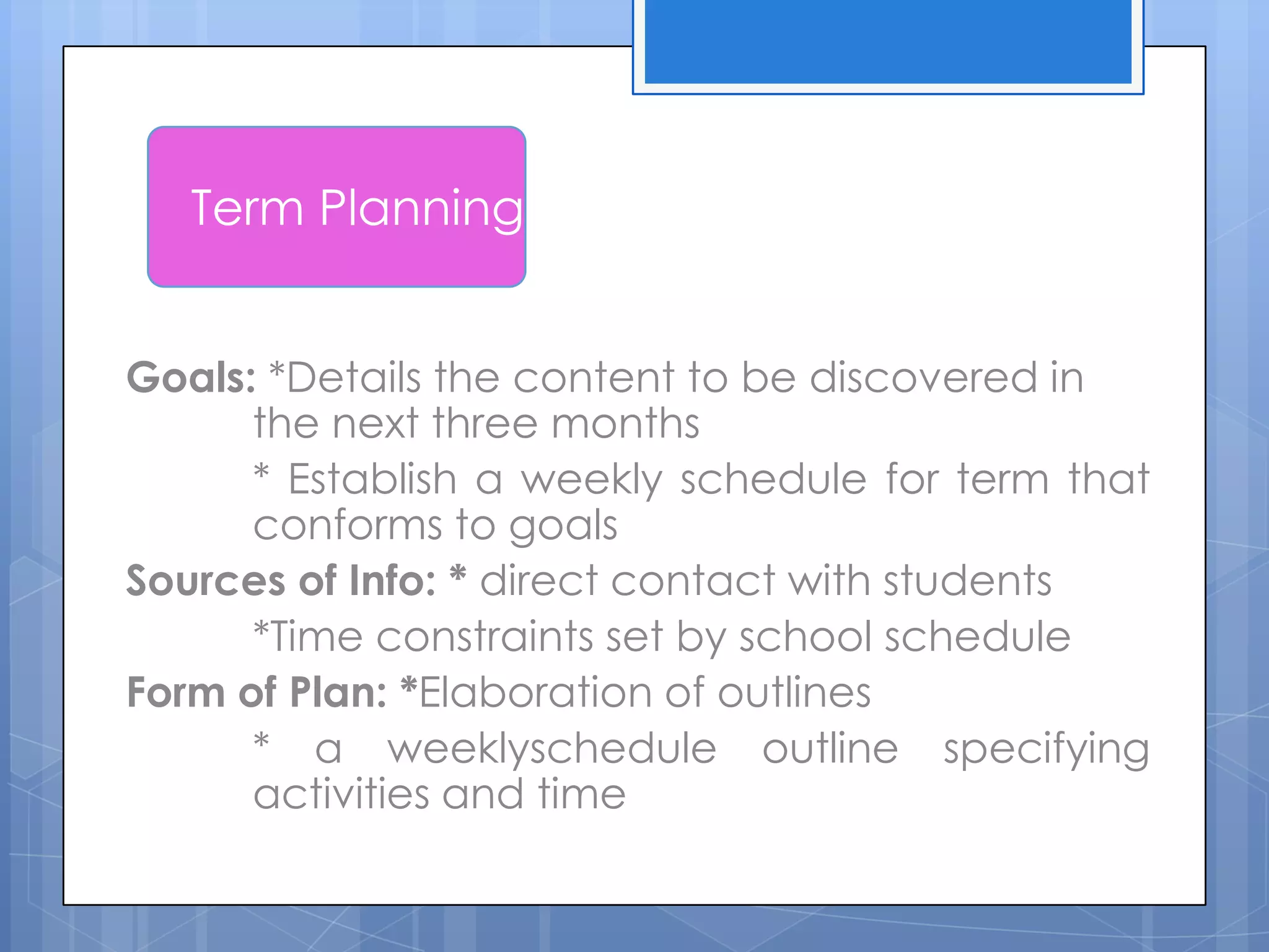 Goals: *Details the content to be discovered in
the next three months
* Establish a weekly schedule for term that
conforms to goals
Sources of Info: * direct contact with students
*Time constraints set by school schedule
Form of Plan: *Elaboration of outlines
* a weeklyschedule outline specifying
activities and time
Term Planning
 