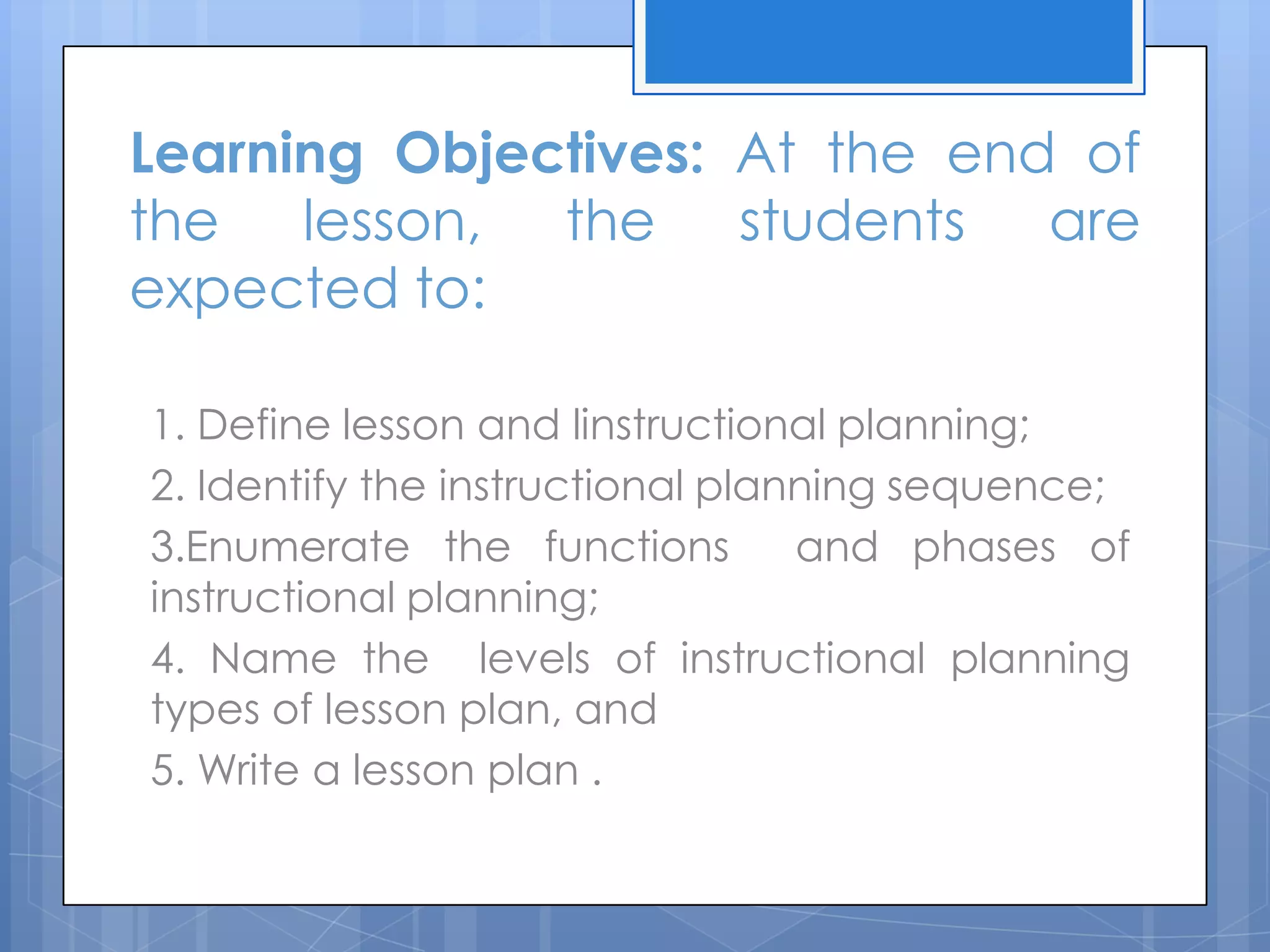 Learning Objectives: At the end of
the lesson, the students are
expected to:
1. Define lesson and linstructional planning;
2. Identify the instructional planning sequence;
3.Enumerate the functions and phases of
instructional planning;
4. Name the levels of instructional planning
types of lesson plan, and
5. Write a lesson plan .
 