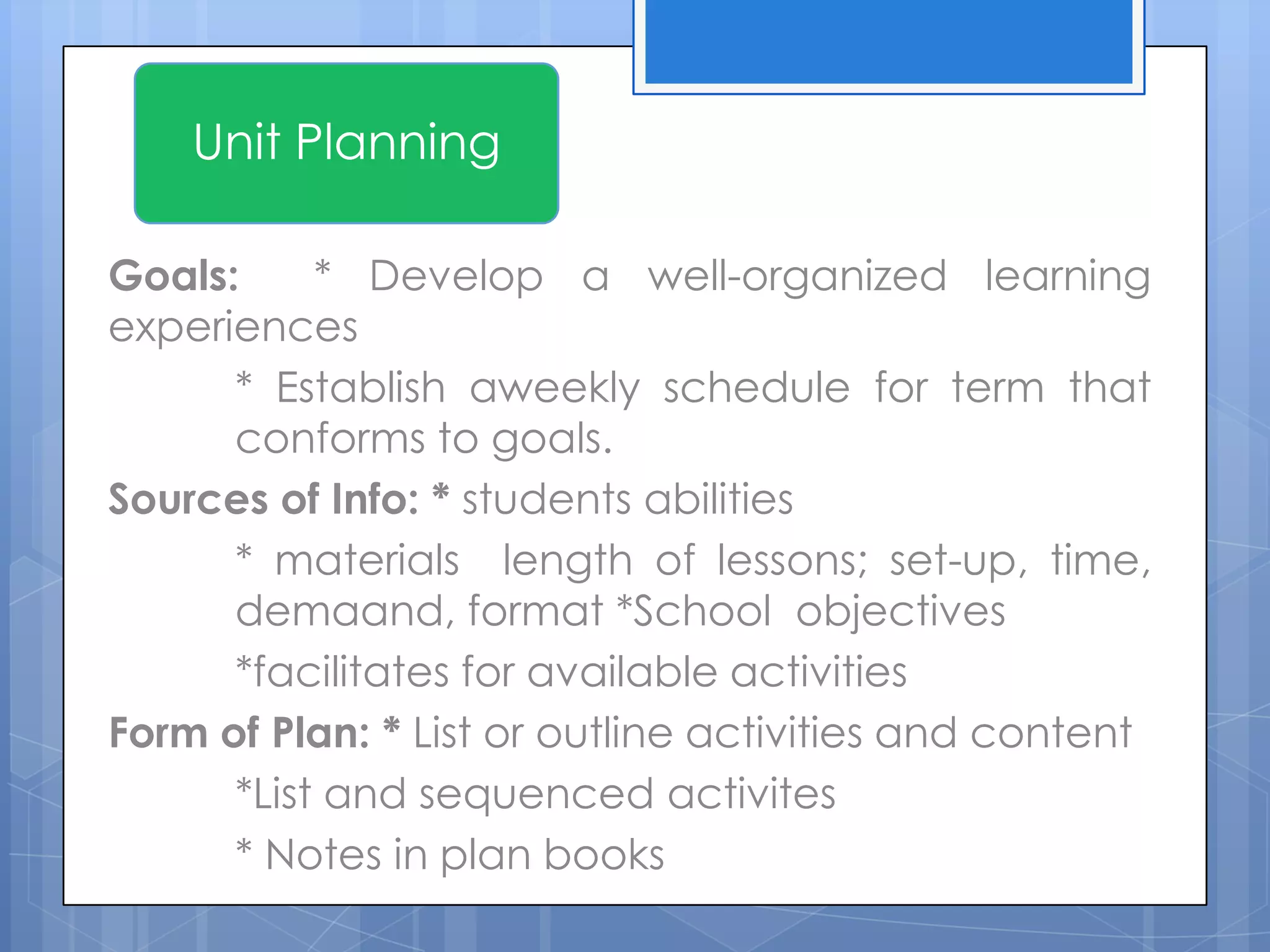 Goals: * Develop a well-organized learning
experiences
* Establish aweekly schedule for term that
conforms to goals.
Sources of Info: * students abilities
* materials length of lessons; set-up, time,
demaand, format *School objectives
*facilitates for available activities
Form of Plan: * List or outline activities and content
*List and sequenced activites
* Notes in plan books
Unit Planning
 
