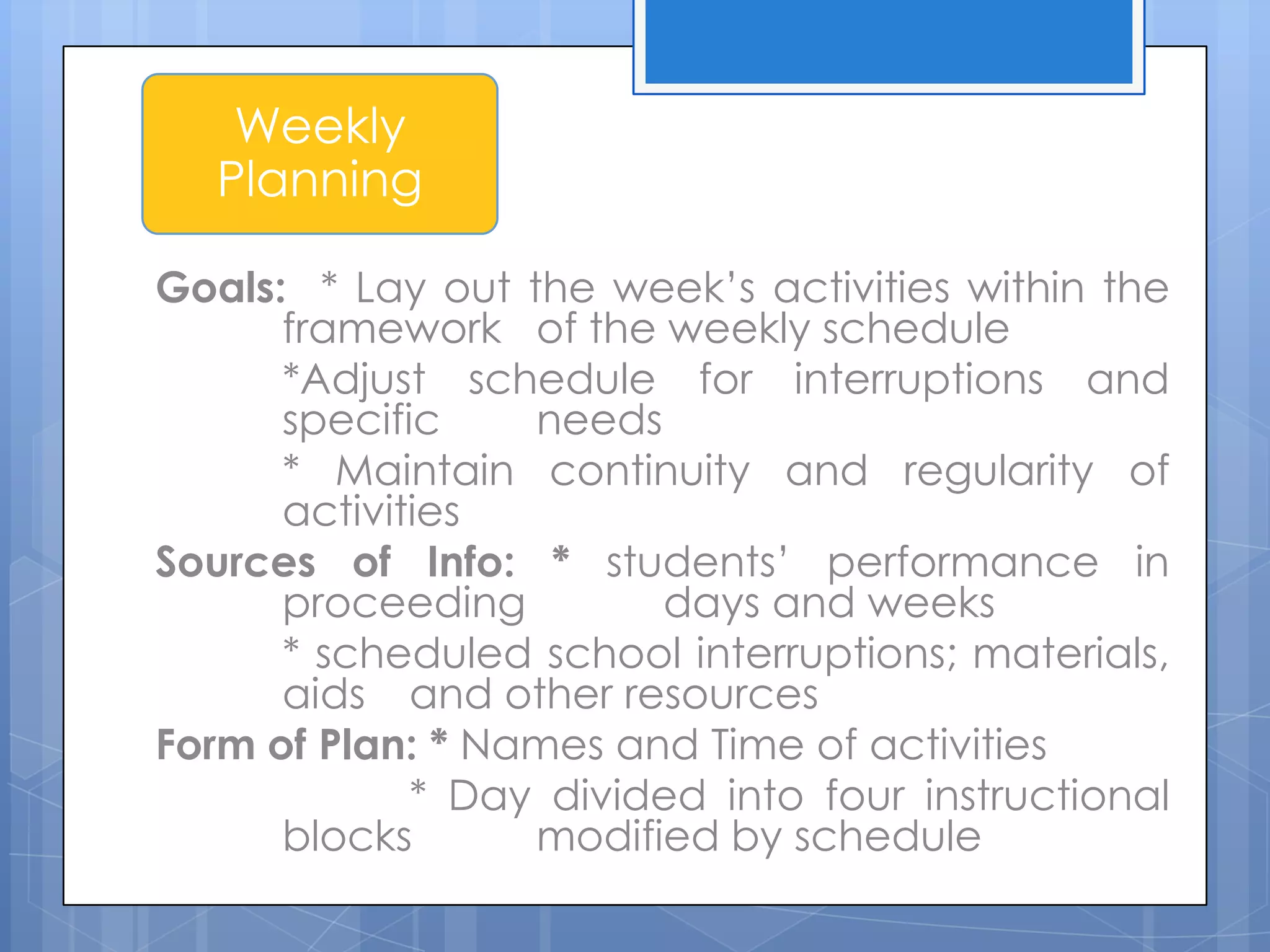 Goals: * Lay out the week’s activities within the
framework of the weekly schedule
*Adjust schedule for interruptions and
specific needs
* Maintain continuity and regularity of
activities
Sources of Info: * students’ performance in
proceeding days and weeks
* scheduled school interruptions; materials,
aids and other resources
Form of Plan: * Names and Time of activities
* Day divided into four instructional
blocks modified by schedule
Weekly
Planning
 