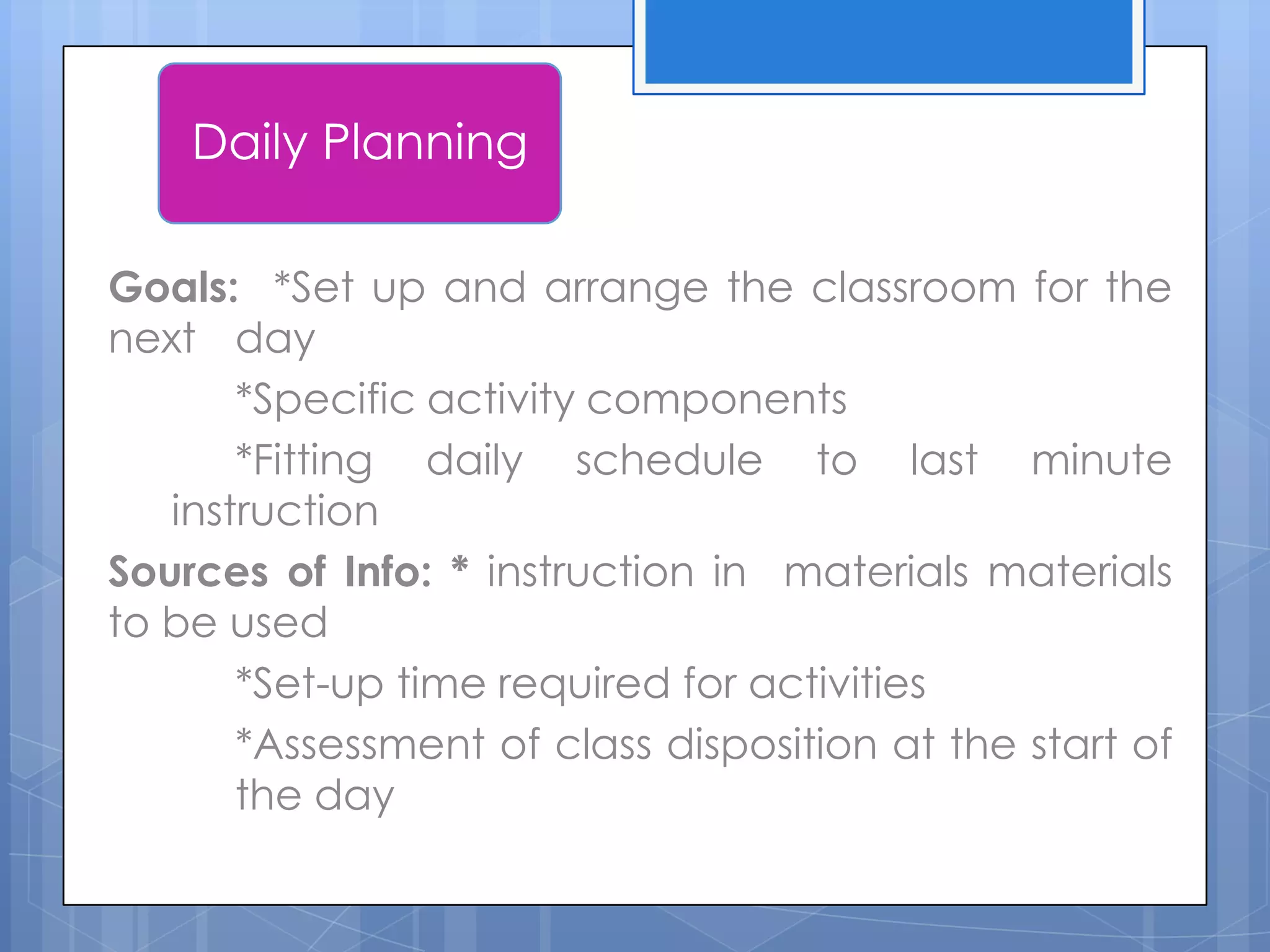 Goals: *Set up and arrange the classroom for the
next day
*Specific activity components
*Fitting daily schedule to last minute
instruction
Sources of Info: * instruction in materials materials
to be used
*Set-up time required for activities
*Assessment of class disposition at the start of
the day
Daily Planning
 