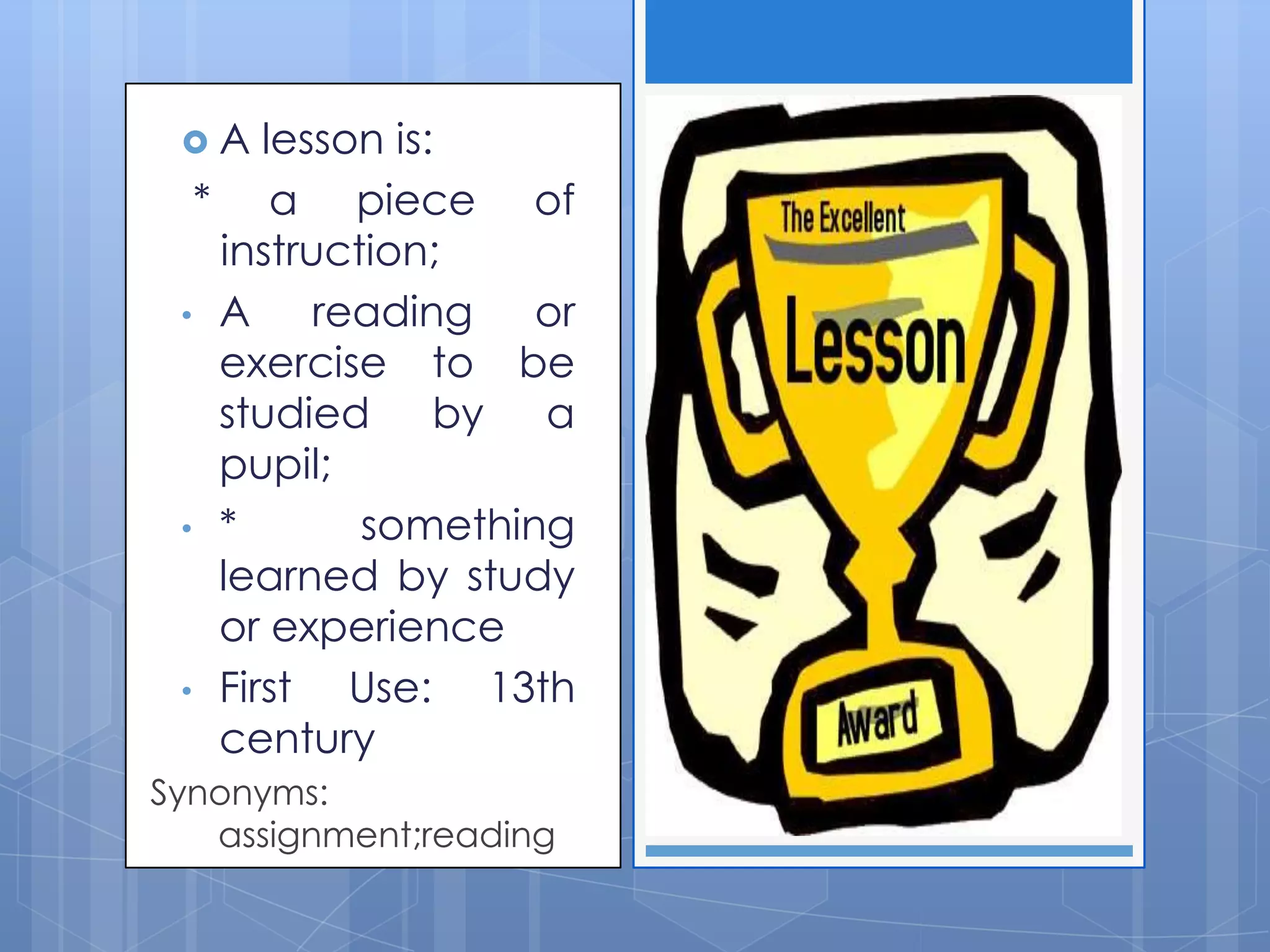  A lesson is:
* a piece of
instruction;
• A reading or
exercise to be
studied by a
pupil;
• * something
learned by study
or experience
• First Use: 13th
century
Synonyms:
assignment;reading
 