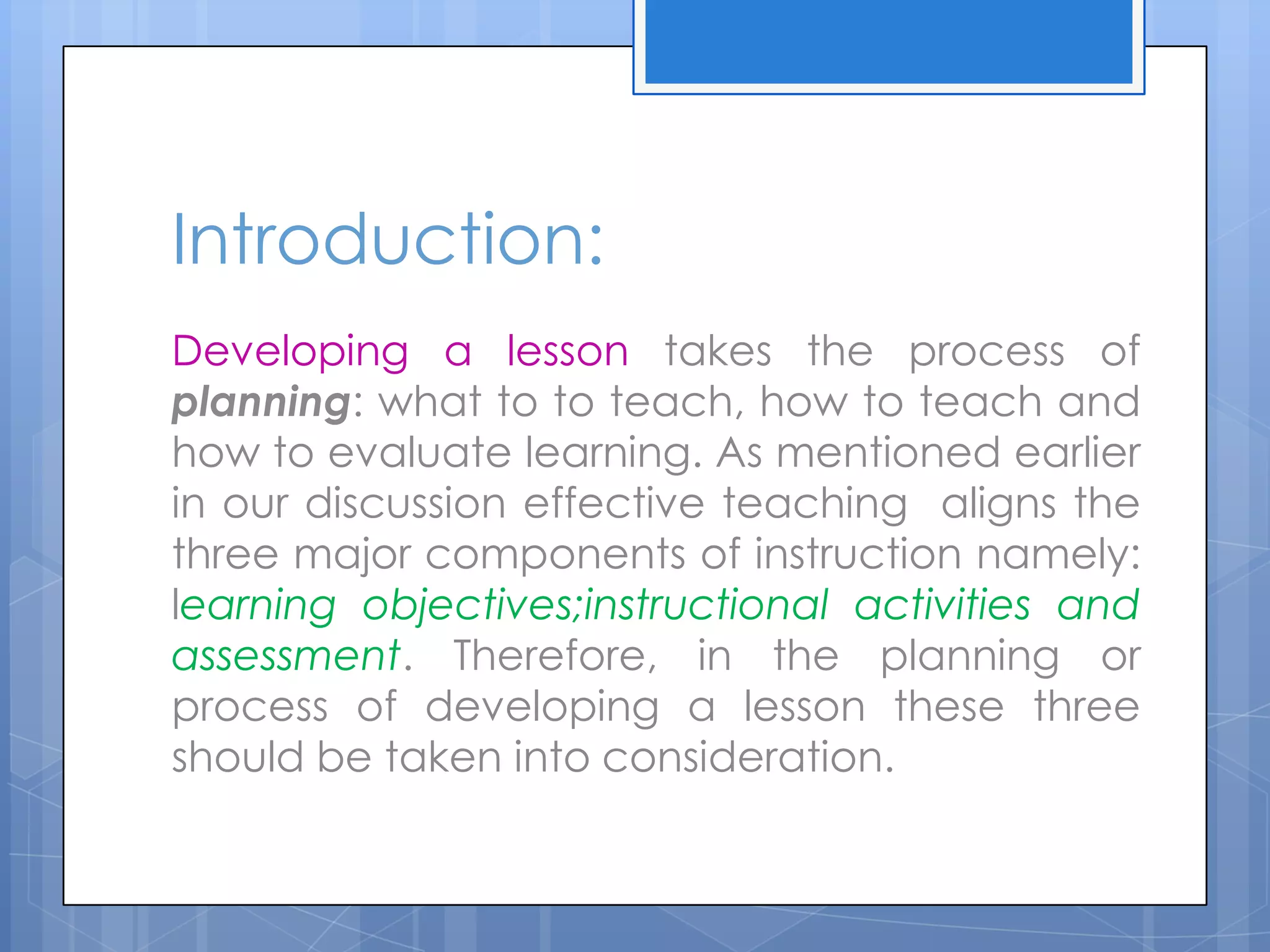 Developing a lesson takes the process of
planning: what to to teach, how to teach and
how to evaluate learning. As mentioned earlier
in our discussion effective teaching aligns the
three major components of instruction namely:
learning objectives;instructional activities and
assessment. Therefore, in the planning or
process of developing a lesson these three
should be taken into consideration.
Introduction:
 