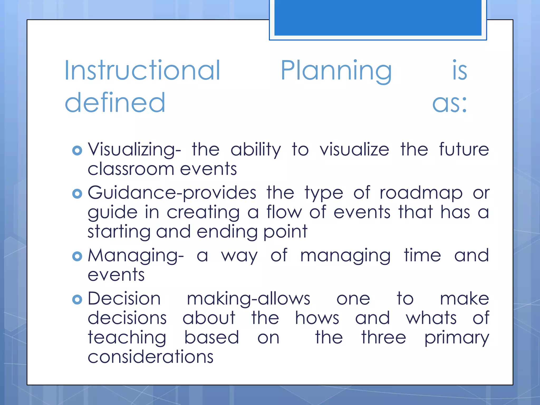 Instructional Planning is
defined as:
 Visualizing- the ability to visualize the future
classroom events
 Guidance-provides the type of roadmap or
guide in creating a flow of events that has a
starting and ending point
 Managing- a way of managing time and
events
 Decision making-allows one to make
decisions about the hows and whats of
teaching based on the three primary
considerations
 