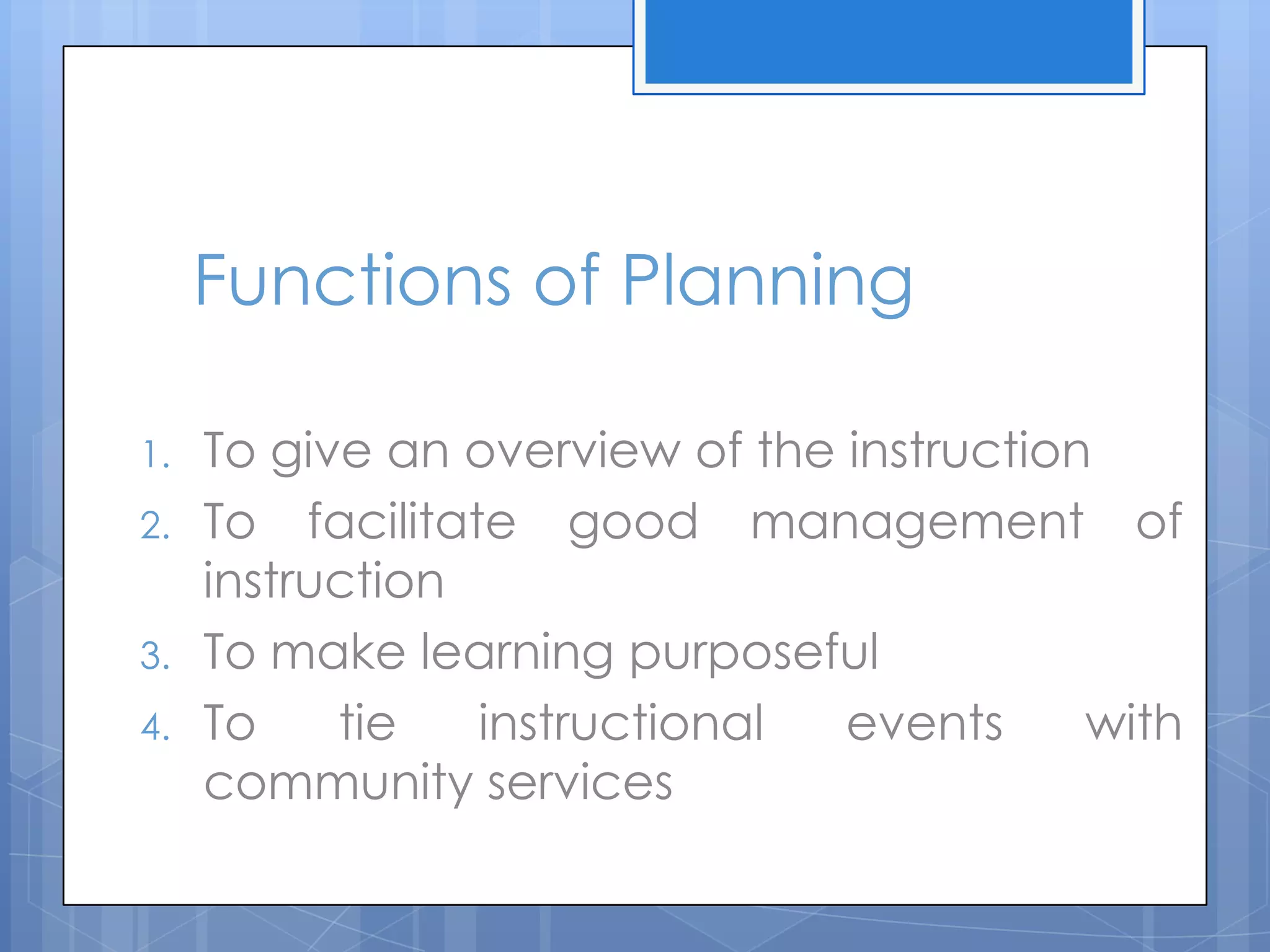 Functions of Planning
1. To give an overview of the instruction
2. To facilitate good management of
instruction
3. To make learning purposeful
4. To tie instructional events with
community services
 