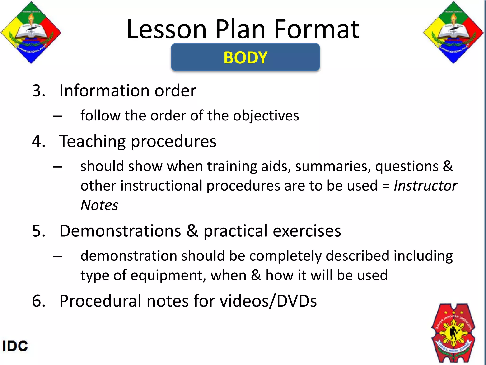 Lesson Plan Format
3. Information order
– follow the order of the objectives
4. Teaching procedures
– should show when training aids, summaries, questions &
other instructional procedures are to be used = Instructor
Notes
5. Demonstrations & practical exercises
– demonstration should be completely described including
type of equipment, when & how it will be used
6. Procedural notes for videos/DVDs
BODY
 