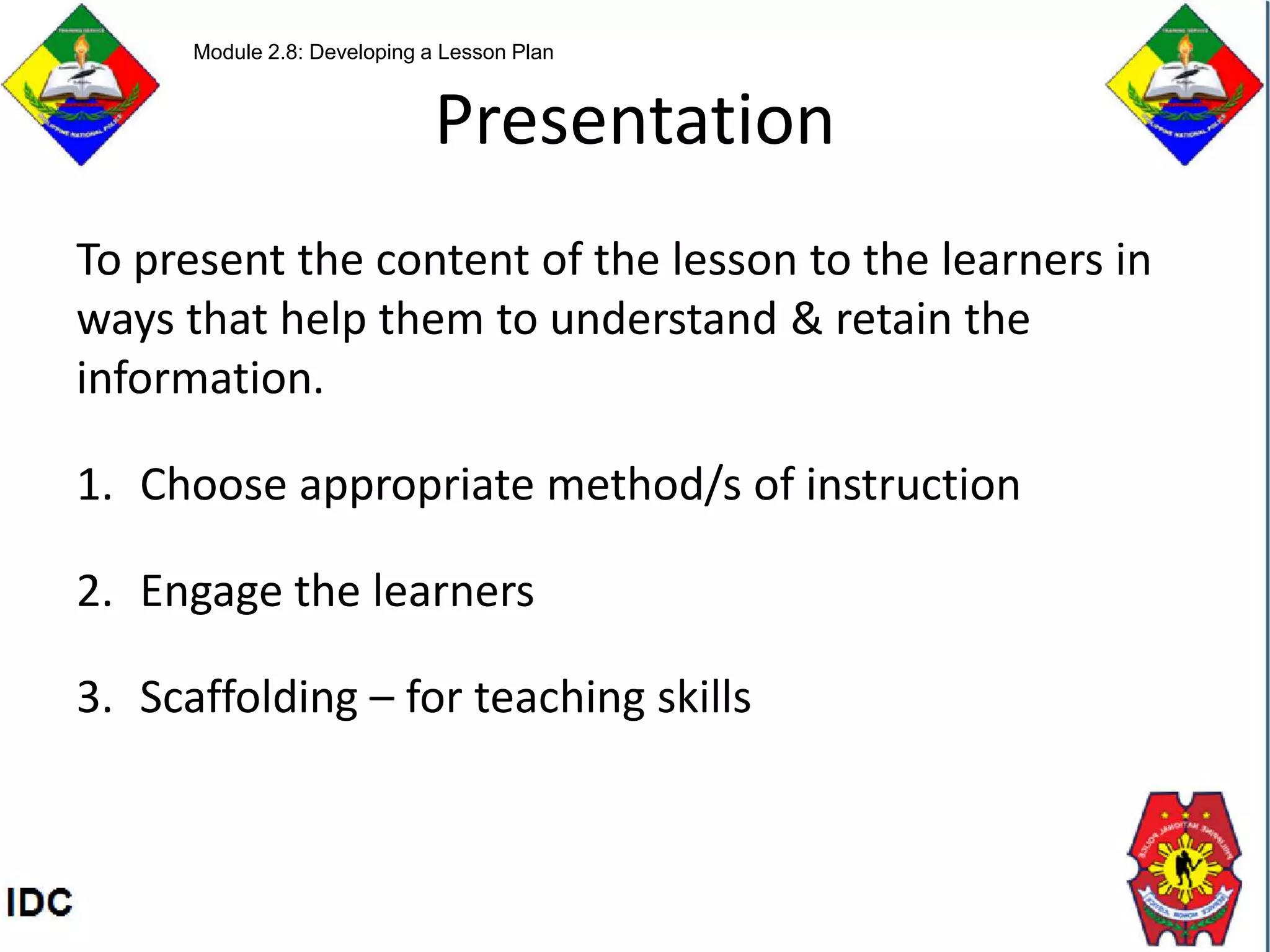Presentation
To present the content of the lesson to the learners in
ways that help them to understand & retain the
information.
1. Choose appropriate method/s of instruction
2. Engage the learners
3. Scaffolding – for teaching skills
Module 2.8: Developing a Lesson Plan
 