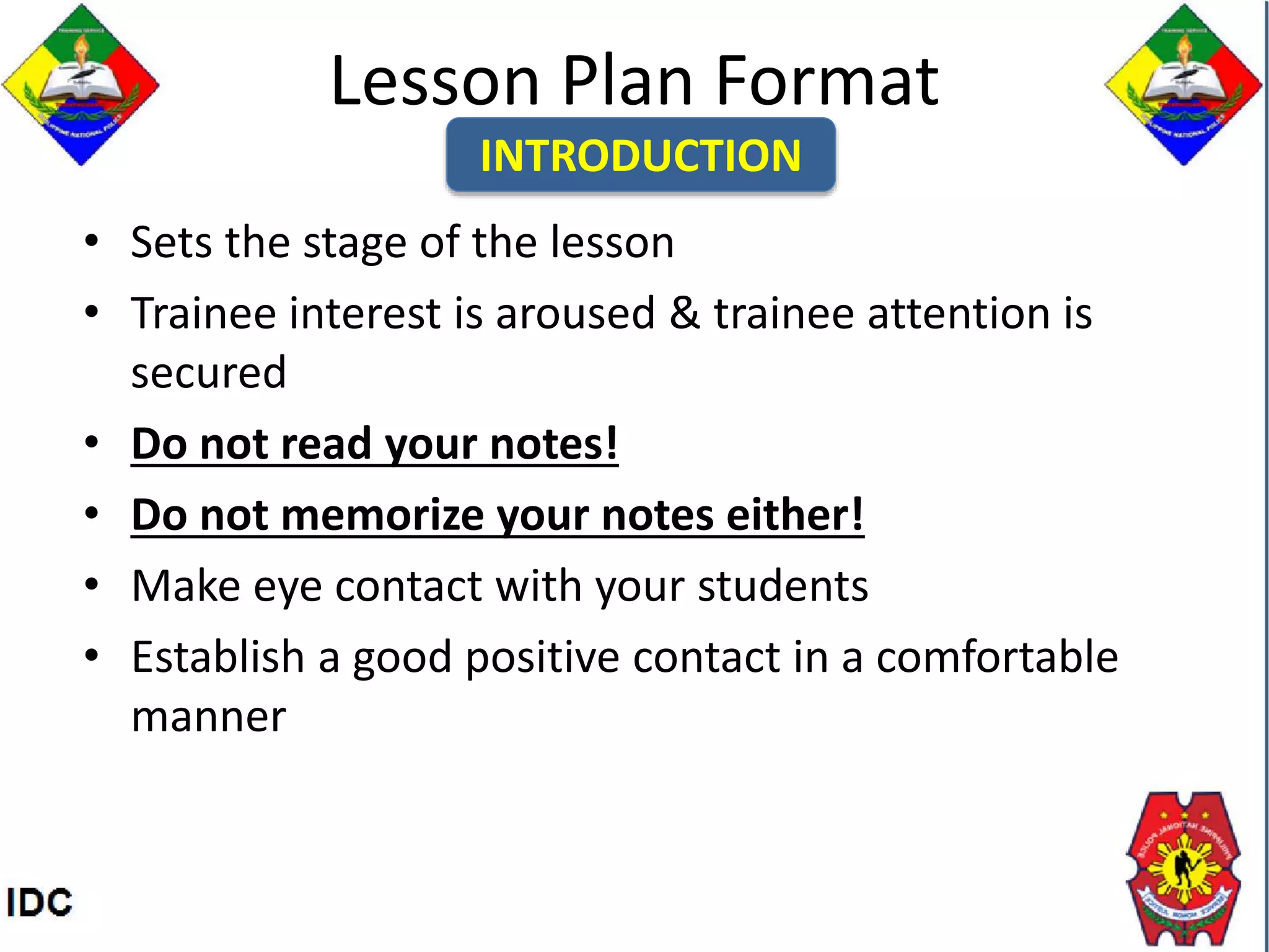 Lesson Plan Format
• Sets the stage of the lesson
• Trainee interest is aroused & trainee attention is
secured
• Do not read your notes!
• Do not memorize your notes either!
• Make eye contact with your students
• Establish a good positive contact in a comfortable
manner
INTRODUCTION
 