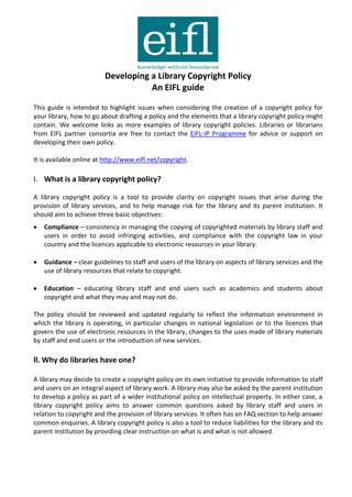 Developing a Library Copyright Policy
                                    An EIFL guide

This guide is intended to highlight issues when considering the creation of a copyright policy for
your library, how to go about drafting a policy and the elements that a library copyright policy might
contain. We welcome links as more examples of library copyright policies. Libraries or librarians
from EIFL partner consortia are free to contact the EIFL-IP Programme for advice or support on
developing their own policy.

It is available online at http://www.eifl.net/copyright.

I. What is a library copyright policy?

A library copyright policy is a tool to provide clarity on copyright issues that arise during the
provision of library services, and to help manage risk for the library and its parent institution. It
should aim to achieve three basic objectives:
   Compliance – consistency in managing the copying of copyrighted materials by library staff and
    users in order to avoid infringing activities, and compliance with the copyright law in your
    country and the licences applicable to electronic resources in your library.

   Guidance – clear guidelines to staff and users of the library on aspects of library services and the
    use of library resources that relate to copyright.

   Education – educating library staff and end users such as academics and students about
    copyright and what they may and may not do.

The policy should be reviewed and updated regularly to reflect the information environment in
which the library is operating, in particular changes in national legislation or to the licences that
govern the use of electronic resources in the library, changes to the uses made of library materials
by staff and end users or the introduction of new services.

ll. Why do libraries have one?

A library may decide to create a copyright policy on its own initiative to provide information to staff
and users on an integral aspect of library work. A library may also be asked by the parent institution
to develop a policy as part of a wider institutional policy on intellectual property. In either case, a
library copyright policy aims to answer common questions asked by library staff and users in
relation to copyright and the provision of library services. It often has an FAQ section to help answer
common enquiries. A library copyright policy is also a tool to reduce liabilities for the library and its
parent institution by providing clear instruction on what is and what is not allowed.
 