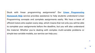 Stuck with linear programming assignments? Our Linear Programming
Homework Help service provides assistance to help students understand Linear
Programming concepts and complete assignments easily. We have a team of
efficient tutors who explain every step, which means that not only you will be able
to complete your assignments before the deadline, but you will also understand
the material. Whether you're dealing with complex multi-variable problems or
simple two-variable models, our service can help you:
 