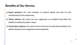 Benefits of Our Service
❑ Expert guidance: Our team comprises of academic experts who have the best
understandingof linear programming.
❑ Timely delivery: We ensure that your assignments are completed long before the
deadlineto addressanydoubts or issues
❑ Customized solutions: Get solutions from tutors that are customized according to the
specific instructionsof the assignment andthe coursework.
 