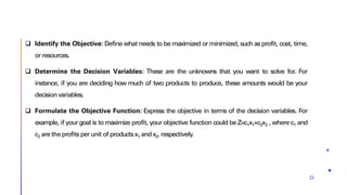 ❑ Identify the Objective: Define what needs to be maximized or minimized, such as profit, cost, time,
or resources.
❑ Determine the Decision Variables: These are the unknowns that you want to solve for. For
instance, if you are deciding how much of two products to produce, these amounts would be your
decisionvariables.
❑ Formulate the Objective Function: Express the objective in terms of the decision variables. For
example, if your goal is to maximize profit, your objective function could be Z=c1x1+c2x2 , where c1 and
c2 are the profits per unit of productsx1 andx2, respectively.
 