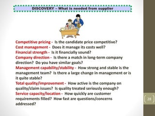 28
DISCOVERY – What is needed from supplier
Competitive pricing - Is the candidate price competitive?
Cost management - Does it manage its costs well?
Financial strength - Is it financially sound?
Company direction - Is there a match in long-term company
direction? Do you have similar goals?
Management capability/stability - How strong and stable is the
management team? Is there a large change in management or is
it quite stable?
Total quality/improvement - How active is the company on
quality/claim issues? Is quality treated seriously enough?
Service capacity/location - How quickly are customer
requirements filled? How fast are questions/concerns
addressed?
 