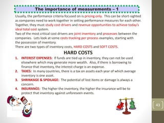 43
The importance of measurements – 1
Usually, the performance criteria focused on is pricing only. This can be short-sighted
as companies need to work together in setting performance measures for each other.
Together, they must study cost drivers and revenue opportunities to achieve today’s
ideal total cost system.
Two of the most critical cost drivers are joint inventory and processes between the
companies. Lets look at some costs tracking per process examples, starting with
the possession of inventory.
There are two types of inventory costs, HARD COSTS and SOFT COSTS.
HARD COSTS
1. INTEREST EXPENSES: If funds are tied up in inventory, they can not be used
elsewhere which may generate more wealth. Also, if there is borrowing to
finance that inventory, the interest charge is an expense.
2. TAXES: In many countries, there is a tax on assets each year of which average
inventory is one asset.
3. SHRINKAGE & SPOILAGE: The potential of lost items or damage is always a
concern.
4. INSURANCE: The higher the inventory, the higher the insurance will be to
protect that inventory against unforeseen events.
 