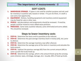 44
The importance of measurements - 2
Steps to lower inventory costs
1. STEP #1: Determine the items and its quantities to be reduced.
2. STEP #2: Determine the past average inventory level in money (US$, etc.) prior
to alliance.
3. STEP #3: Determine the average inventory now (after alliance).
4. STEP #4: Determine the average price of the items in inventory and calculate the
total amount.
5. STEP #5: Subtract the previous average (#2) from the current amount (#4) to
come up with the funds freed up.
6. STEP #6: Determine the savings, which is the amount freed up by the carrying
costs (interest, taxes, shrinkage, damage, etc.) Usually, 20% of freed up funds.
SOFT COSTS
1. WAREHOUSE-STORAGE: If space is not used for another purpose and not used
for inventory it could be sold, leased or rented. If it just sits there, it is both a
cost and a lost opportunity.
2. EQUIPMENT: Shelves, handling equipment and inventory control equipment
may be freed for sale or other uses.
3. PEOPLE: Job descriptions and assignments should be reviewed. If need be,
people could be moved to more added value positions.
4. PROCESSES: Some tasks could be reduced, some eliminated and some added.
This should be reviewed.
 