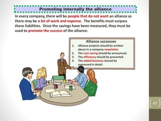 47
Promoting internally the alliance
In every company, there will be people that do not want an alliance as
there may be a lot of work and expense. The benefits must surpass
these liabilities. Once the savings have been measured, they must be
used to promote the success of the alliance.
Alliance successes
1. Alliance projects should be written
about in a company newsletter.
2. The cost saving should be announced.
3. The efficiency should be presented.
4. The added business should be
expressed in detail.
 