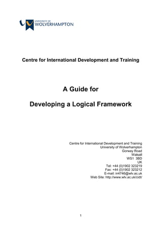 1
Centre for International Development and Training
A Guide for
Developing a Logical Framework
Centre for International Development and Training
University of Wolverhampton
Gorway Road
Walsall
WS1 3BD
UK
Tel: +44 (0)1902 323219
Fax: +44 (0)1902 323212
E-mail: in4746@wlv.ac.uk
Web Site: http://www.wlv.ac.uk/cidt/
 