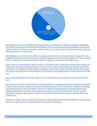 Brent Spilkin has owned and managed several businesses from manufacturing and distribution to property management 
and media consultancies and found that at different stages of these businesses he lacked knowledgeable mentorship that 
helped him advance his business and deliver long-term results. He now wants to share his experiences and help steer you 
and your business in the right direction. 
Brent facilitates an environment, which allows non-opposing business owners of all sizes and ages to express their pains, 
frustrations and goals as well as find solutions to everyday challenges, which hinder corporate growth, no matter how big or 
small. You will be part of a professional objective team who support one another with work related issues. 
Once a month, for at least two hours, Brent sits with you, the business owner or executive and reviews all the systems and 
functions that will help you achieve the goals you have set in your business. Brent also helps the business owner identify 
opportunities, misconceptions and find solutions to challenges, which hinder success and growth. Previous month’s goals 
are reviewed new objectives are set and measured. Communication is encouraged between monthly sessions at no further 
cost. 
Brent also sends researched articles and insight to you on a regular basis and recommends a monthly business book to 
read. 
Are you the owner or CEO of a newly started to mature business who is experiencing frustrations in growing your business 
as well as finding solutions to topics such as sales and marketing, human resource, procurement, distribution, exit strategy 
and reporting functions? Are you the decision maker that is looking for a fresh perspective, personal growth and new 
challenging ideas? Even successful, well-run businesses can learn and grow in this environment. If you are seeking 
assistance in making the right decisions or need a bit of inspiration that will positively impact your business, then we are 
looking for you. 
Monthly fees include a minimum of two hours with Brent as well as access to Brent when the need arises. This also covers 
access to any guest speakers and presentations that happen on an ad-hoc basis. 
12 
