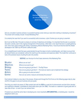 Ask any consultant, business adviser or successful business owner what you need when starting or developing a business? 
The answer will invariably include “A Good Marketing Plan”. 
It is certainly the case that if you want to successfully build a business, a plan of where you are going is essential. 
But it can be little help if this plan is simply an overview of objectives and strategy. It is important that the plan is a practical 
document, actively used in the ongoing management of the business, rather than a nice report that sits on a shelf gathering 
dust. Over many years working with clients in developing effective Marketing Plans, I have found that the SOSTAC Model 
developed in the 1990’s by PR Smith is difficult to beat. 
It is a straightforward model that goes systematically through the steps to build a marketing plan, and helps to ensure that 
all relevant factors are considered, without the need to go into excessive and expensive detail. The model then continues to 
look at the practical issues of putting the plan into practice. 
2 
SOSTAC is an Acronym for the 6 basic elements of the Marketing Plan: 
Situation Where are we now? 
Objectives Where do we want to go? 
Strategy How are we going to get there? – The Big Picture 
Tactics How are we going to get there? – The tools we need to use to implement the strategy 
Actions Who is going to do what and when? 
Control How can we control, measure and develop the process? 
Each element relates to a key step in the process. Simply work through the Pro-Forma on the following pages step by step 
and fill in the gaps to suit your business and your goals. 
One thing you need to be aware of: Often people deal with the SOS as a wish list of achievements and then fail to develop 
and implement a detailed, controllable & measurable action plan (the TAC). This leads to a statement of great goals with no 
clear idea of how – or even if you can achieve them. 
If however you would like some help in developing and, more importantly IMPLEMENTING, a marketing plan, I would be 
delighted to talk to you. 
 