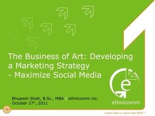 The Business of Art: Developing
a Marketing Strategy
- Maximize Social Media

Bhupesh Shah, B.Sc., MBA | ethnicomm inc.
October 27h, 2011
 