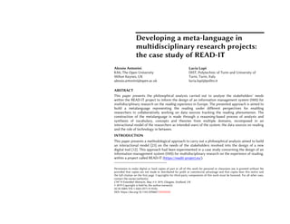Developing a meta-language in
multidisciplinary research projects:
the case study of READ-IT
Alessio Antonini
KMi, The Open University
Milton Keynes, UK
alessio.antonini@open.ac.uk
Lucia Lupi
DIST, Polytechnic of Turin and University of
Turin, Turin, Italy
lucia.lupi@polito.it
ABSTRACT1
This paper presents the philosophical analysis carried out to analyse the stakeholders’ needs
within the READ-IT project to inform the design of an information management system (IMS) for
multidisciplinary research on the reading experience in Europe. The presented approach is aimed to
build a metalanguage representing the reading under different perspectives for enabling
researchers in collaboratively working on data sources tracking the reading phenomenon. The
construction of the metalanguage is made through a reasoning-based process of analysis and
synthesis of vocabulary, concepts and theories from multiple domains, recomposed in an
interactional model of the researchers as intended users of the system, the data sources on reading
and the role of technology in between.
INTRODUCTION
This paper presents a methodological approach to carry out a philosophical analysis aimed to build
an interactional model [23] on the needs of the stakeholders involved into the design of a new
digital tool [12]. This approach had been experimented in a case study concerning the design of an
information management system (IMS) for multidisciplinary research on the experience of reading,
within a project called READ-IT (https://readit-project.eu/).
Permission to make digital or hard copies of part or all of this work for personal or classroom use is granted without fee
provided that copies are not made or distributed for profit or commercial advantage and that copies bear this notice and
the full citation on the first page. Copyrights for third-party components of this work must be honored. For all other uses,
contact the owner/author(s).
CHI’19 Extended Abstracts, May 4-9, 2019, Glasgow, Scotland, UK.
© 2019 Copyright is held by the author/owner(s).
ACM ISBN 978-1-4503-5971-9/19/05.
DOI: https://doi.org/10.1145/3290607.XXXXXXX
 