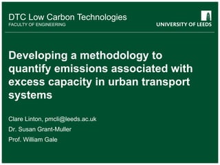 DTC Low Carbon Technologies
FACULTY OF ENGINEERING
Developing a methodology to
quantify emissions associated with
excess capacity in urban transport
systems
Clare Linton, pmcli@leeds.ac.uk
Dr. Susan Grant-Muller
Prof. William Gale
 