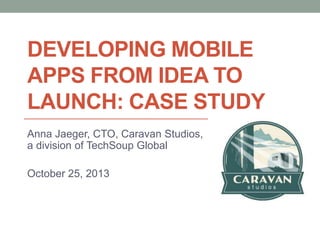 DEVELOPING MOBILE
APPS FROM IDEA TO
LAUNCH: CASE STUDY
Anna Jaeger, CTO, Caravan Studios,
a division of TechSoup Global
October 25, 2013

 