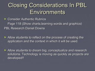 Closing Considerations In PBL
Environments
Consider Authentic Rubrics
Page 118 (Show charts,learning words and graphics)
PBL Research Daniel Downs
►

►

Allow students to reflect on the process of creating the
application and the context in which it will be used.

►

Allow students to dream big, conceptualize and research
solutions. Technology is moving as quickly as projects are
developed!!

 