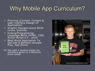 Why Mobile App Curriculum?
Planning (Context, Content &
User Interface Design Of
Application)
► Graphic Design/Layout Skills
(icons, buttons)
► Coding/Programming
Language Skills (HTML, CSS,
Action Script 3.0 , Java)
► Real World Application To
Devices & Markets (Google
Play, App Store )
►

On the right a student shows his
children's game on a Motorola
Zoom tablet.

 