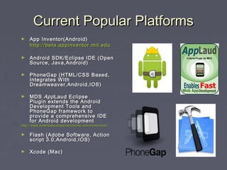 Current Popular Platforms
►

App Inventor(Android)
http://beta.appinventor.mit.edu

►

Android SDK/Eclipse IDE (Open
Source, Java,Android)

►

PhoneGap (HTML/CSS Based,
Integrates With
Dreamweaver,Android,IOS)

►

MDS  App Laud Eclipse
Plugin extends the Android
Development Tools and
PhoneGap framework to
provide a comprehensive IDE
for Android development

http://www.mobiledevelopersolutions.com/home/start

►

Flash (Adobe Software, Action
script 3.0,Android,IOS)

►

Xcode (Mac)

 