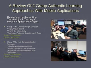 A Review Of 2 Group Authentic Learning
Approaches With Mobile Applications
Designing, Implementing
Technology & Testing A
Mobile Application Project
Group 1:The Graphic Design Approach
*Highly Visual Based
*Priority On Interactivity
*Addressed Authentic Question As A Team
Group 1 Presentation
Group 1 App Video
►

Group 2:The High Conceptualization
Approach:
*High Project Conceptualization
*Variety Of Approaches(Skill Areas)
*Addressed Real World Needs With
Technology
Group 2 Presentation
Group 2 App Video
►

 