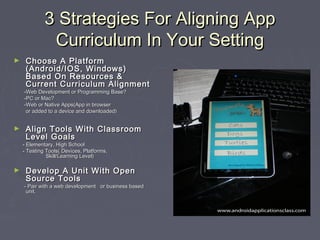 3 Strategies For Aligning App
Curriculum In Your Setting
►

Choose A Platform
(Android/IOS, Windows)
Based On Resources &
Current Curriculum Alignment

-Web Development or Programming Base?
-PC or Mac?
-Web or Native Apps(App in browser
or added to a device and downloaded)

►

Align Tools With Classroom
Level Goals

- Elementary, High School
- Testing Tools( Devices, Platforms,
Skill/Learning Level)

►

Develop A Unit With Open
Source Tools

- Pair with a web development or business based
unit.

 
