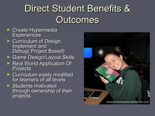 Direct Student Benefits &
Outcomes
►
►

►
►
►
►

Create Hypermedia
Experiences
Curriculum of Design,
Implement and
Debug( Project Based)
Game Design/Layout Skills
Real World Application Of
Projects
Curriculum easily modified
for learners of all levels
Students motivated
through ownership of their
projects.

 