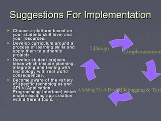 Suggestions For Implementation
Choose a platform based on
your students skill level and
your resources.
► Develop curriculum around a
process of learning skills and
apply them to authentic
projects
► Develop student projects
ideas which include planning,
integrating and testing with
technology with real world
consequences.
► Become aware of the variety
of specific technologies and
API ’s (Application
Programming Interface) which
enable exciting app creation
with different tools.
►

1.Design

2.Implementation

4.Adding To A Device
3.Debugging & Test

 