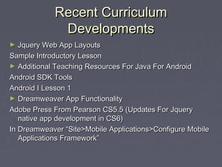 Recent Curriculum
Developments
Jquery Web App Layouts
Sample Introductory Lesson
► Additional Teaching Resources For Java For Android
Android SDK Tools
Android I Lesson 1
► Dreamweaver App Functionality
Adobe Press From Pearson CS5.5 (Updates For Jquery
native app development in CS6)
In Dreamweaver “Site>Mobile Applications>Configure Mobile
Applications Framework”
►

 
