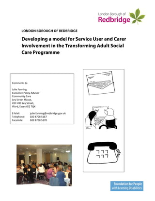 LONDON BOROUGH OF REDBRIDGE

        Developing a model for Service User and Carer
        Involvement in the Transforming Adult Social
        Care Programme



 

Comments to  

Julie Fanning 
Executive Policy Adviser 
                                                            
Community Care 
Ley Street House,                                       
497‐499 Ley Street, 
Ilford, Essex IG2 7QX 
 
E‐Mail:          julie.fanning@redbridge.gov.uk 
Telephone:       020 8708 5167 
Facsimile:       020 8708 5170 

                                                                

                                                        




                                                                       




                                                                   Page  of 34 
 