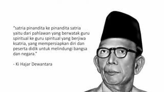 “satria pinandita ke pinandita satria
yaitu dari pahlawan yang berwatak guru
spiritual ke guru spiritual yang berjiwa
ksatria, yang mempersiapkan diri dan
peserta didik untuk melindungi bangsa
dan negara.”
- Ki Hajar Dewantara
 