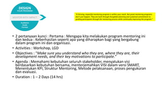 Design
• 2 pertanyaan kunci : Pertama : Mengapa kita melakukan program mentoring ini
dan kedua : Keberhasilan seperti apa yang diharapkan bagi yang bergabung
dalam program ini dan organisasi.
• Activities : Workshop, LGD
• Objectives : “Make sure you understand who they are, where they are, their
development needs, and their key motivations to participate.”
• Agenda : Memahami kebutuhan seluruh stakeholder, menyatukan visi
berdasarkan kebutuhan bersama, menterjemahkan VISI dalam versi SMART,
Menentukan KPI, Struktur Mentoring, Metode pelaksanaan, proses pengukuran
dan evaluasi.
• Duration : 1 – 2 Days (14 hrs)
“A thriving, impactful mentoring program is within your reach. But great mentoring programs
don’t just happen. They are built through thoughtful planning and sustained commitment to
guiding participants through the mentoring process while continually improving the program.”
 