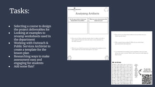 Tasks:
● Selecting a course to design
the project deliverables for
● Looking at examples to
revamp worksheets used in
the department
● Working with Outreach &
Public Services Archivist to
create a template for the
lesson plan
● Researching ways to make
assessment easy and
engaging for students
● Add some ﬂair!
 