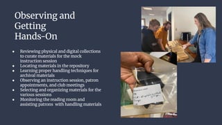 Observing and
Getting
Hands-On
● Reviewing physical and digital collections
to curate materials for the mock
instruction session
● Locating materials in the repository
● Learning proper handling techniques for
archival materials
● Observing an instruction session, patron
appointments, and club meetings
● Selecting and organizing materials for the
various sessions
● Monitoring the reading room and
assisting patrons with handling materials
 