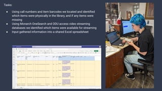 Tasks:
● Using call numbers and item barcodes we located and identiﬁed
which items were physically in the library, and if any items were
missing
● Using Monarch OneSearch and ODU access video streaming
databases we identiﬁed which items were available for streaming
● Input gathered information into a shared Excel spreadsheet
 