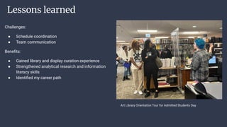 Lessons learned
Challenges:
● Schedule coordination
● Team communication
Beneﬁts:
● Gained library and display curation experience
● Strengthened analytical research and information
literacy skills
● Identiﬁed my career path
Art Library Orientation Tour for Admitted Students Day
 