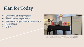 Plan for Today
● Overview of the program
● The Coach’s experience
● Intern and supervisor experiences
● Next steps
● Q & A
Intern at the Hofheimer Art Library, Spring 2023
 